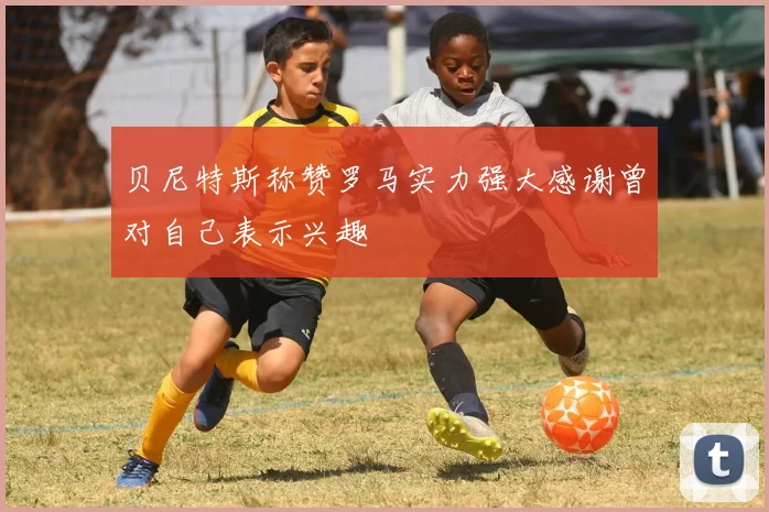 贝尼特斯称赞罗马实力强大感谢曾对自己表示兴趣