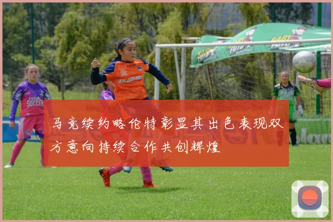 马竞续约略伦特彰显其出色表现双方意向持续合作共创辉煌