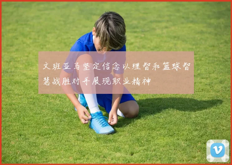 文班亚马坚定信念以理智和篮球智慧战胜对手展现职业精神