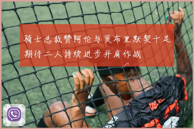 骑士总裁赞阿伦与莫布里默契十足期待二人持续进步并肩作战
