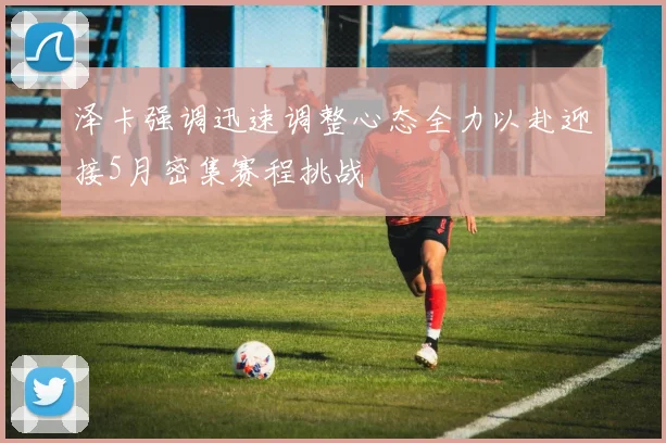 泽卡强调迅速调整心态全力以赴迎接5月密集赛程挑战
